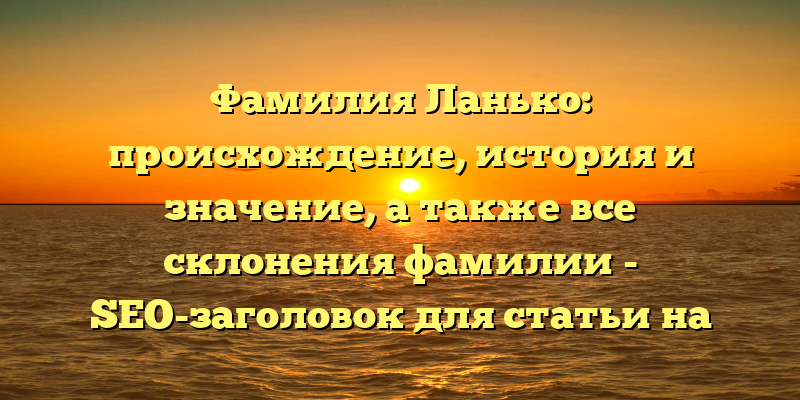 Фамилия Ланько: происхождение, история и значение, а также все склонения фамилии - SEO-заголовок для статьи на сайте.