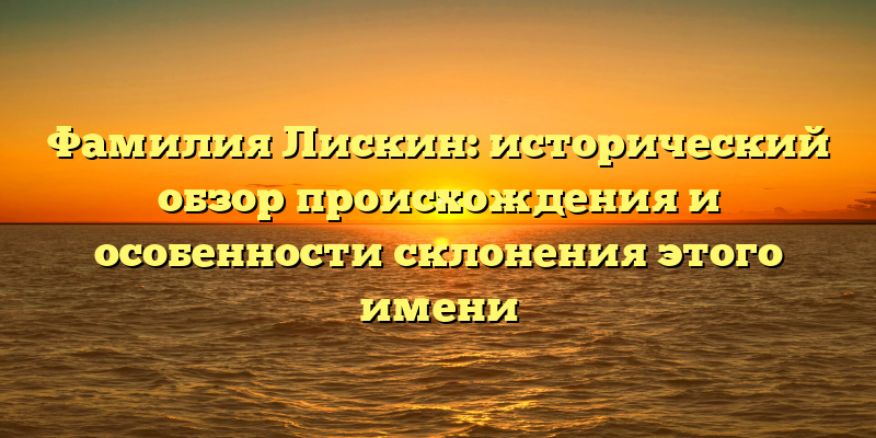 Фамилия Лискин: исторический обзор происхождения и особенности склонения этого имени