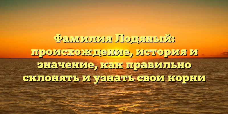 Фамилия Лодяный: происхождение, история и значение, как правильно склонять и узнать свои корни