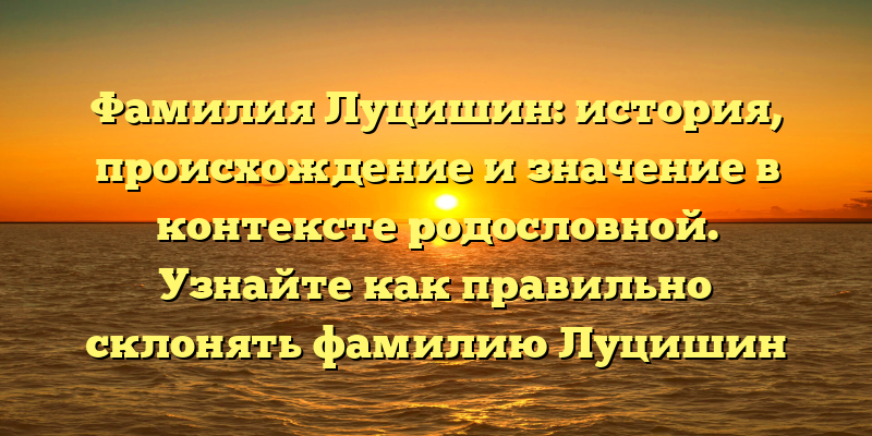 Фамилия Луцишин: история, происхождение и значение в контексте родословной. Узнайте как правильно склонять фамилию Луцишин