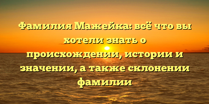 Фамилия Мажейка: всё что вы хотели знать о происхождении, истории и значении, а также склонении фамилии