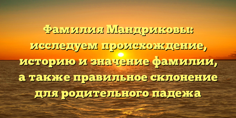 Фамилия Мандриковы: исследуем происхождение, историю и значение фамилии, а также правильное склонение для родительного падежа