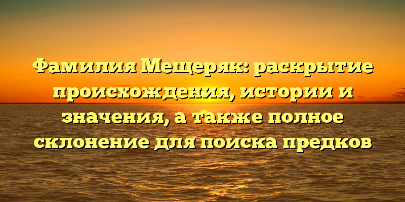Фамилия Мещеряк: раскрытие происхождения, истории и значения, а также полное склонение для поиска предков