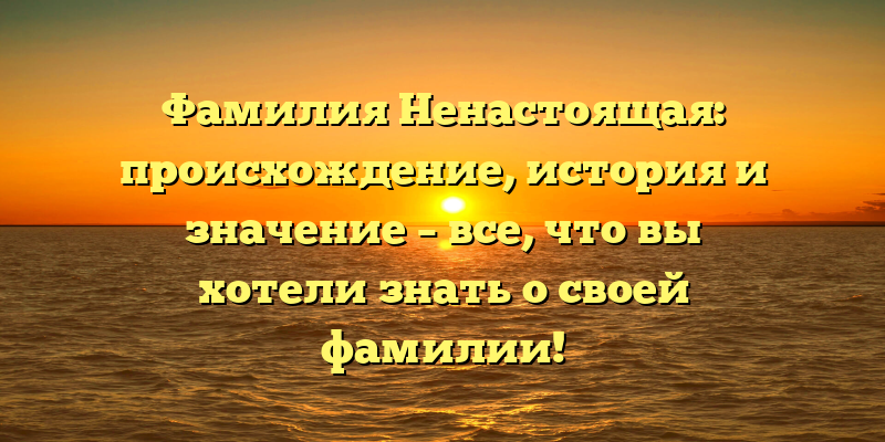 Фамилия Ненастоящая: происхождение, история и значение – все, что вы хотели знать о своей фамилии!