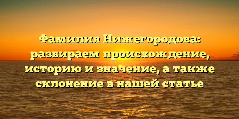 Фамилия Нижегородова: разбираем происхождение, историю и значение, а также склонение в нашей статье