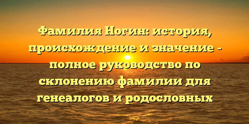 Фамилия Ногин: история, происхождение и значение - полное руководство по склонению фамилии для генеалогов и родословных исследователей