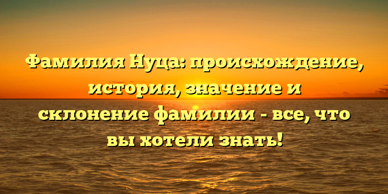 Фамилия Нуца: происхождение, история, значение и склонение фамилии - все, что вы хотели знать!