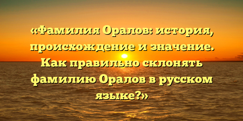 «Фамилия Оралов: история, происхождение и значение. Как правильно склонять фамилию Оралов в русском языке?»