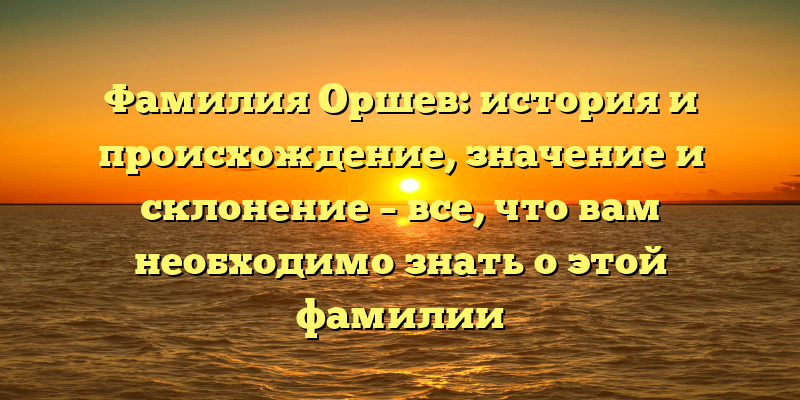 Фамилия Оршев: история и происхождение, значение и склонение – все, что вам необходимо знать о этой фамилии