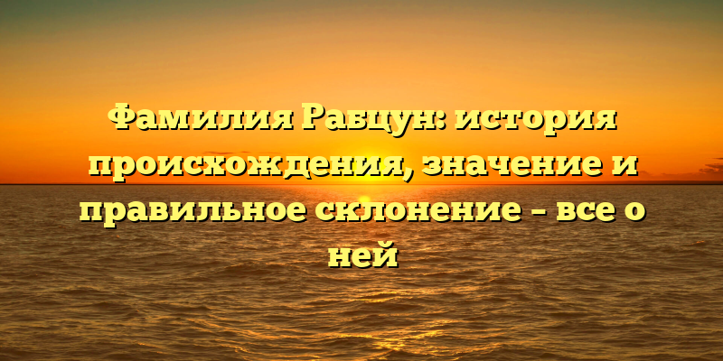 Фамилия Рабцун: история происхождения, значение и правильное склонение – все о ней