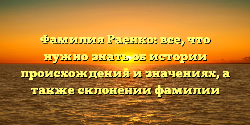 Фамилия Раенко: все, что нужно знать об истории происхождения и значениях, а также склонении фамилии