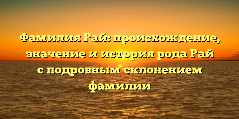 Фамилия Рай: происхождение, значение и история рода Рай с подробным склонением фамилии