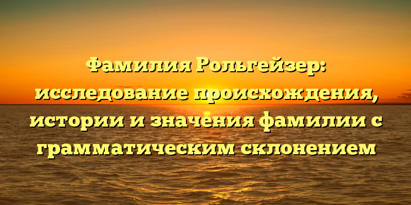 Фамилия Рольгейзер: исследование происхождения, истории и значения фамилии с грамматическим склонением