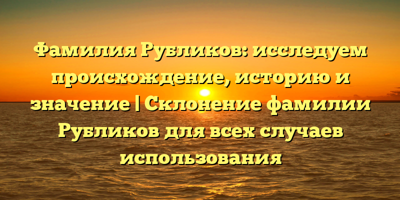 Фамилия Рубликов: исследуем происхождение, историю и значение | Склонение фамилии Рубликов для всех случаев использования