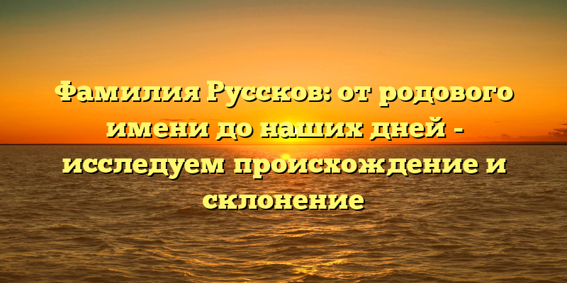 Фамилия Руссков: от родового имени до наших дней - исследуем происхождение и склонение