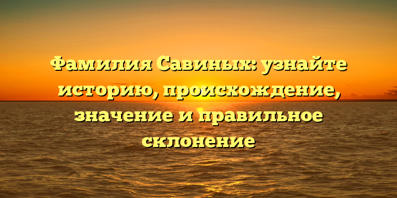 Фамилия Савиных: узнайте историю, происхождение, значение и правильное склонение