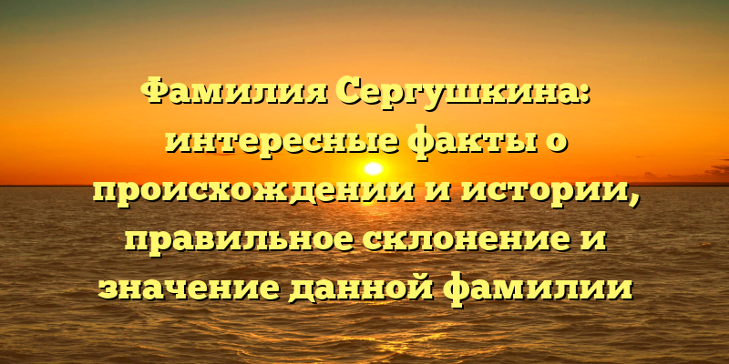 Фамилия Сергушкина: интересные факты о происхождении и истории, правильное склонение и значение данной фамилии