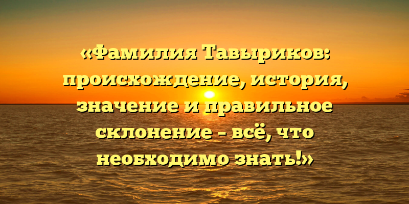 «Фамилия Тавыриков: происхождение, история, значение и правильное склонение – всё, что необходимо знать!»