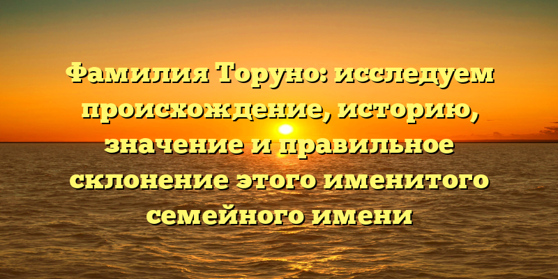 Фамилия Торуно: исследуем происхождение, историю, значение и правильное склонение этого именитого семейного имени
