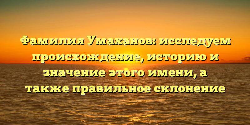 Фамилия Умаханов: исследуем происхождение, историю и значение этого имени, а также правильное склонение