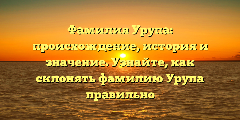 Фамилия Урупа: происхождение, история и значение. Узнайте, как склонять фамилию Урупа правильно