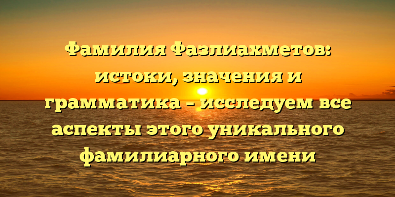 Фамилия Фазлиахметов: истоки, значения и грамматика – исследуем все аспекты этого уникального фамилиарного имени