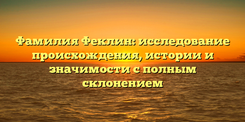 Фамилия Феклин: исследование происхождения, истории и значимости с полным склонением