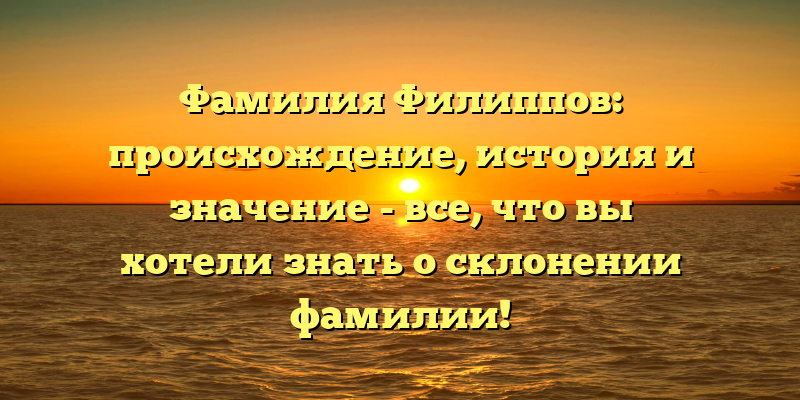 Фамилия Филиппов: происхождение, история и значение - все, что вы хотели знать о склонении фамилии!