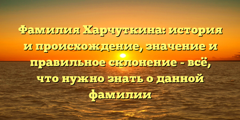 Фамилия Харчуткина: история и происхождение, значение и правильное склонение - всё, что нужно знать о данной фамилии