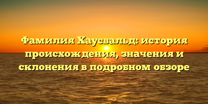 Фамилия Хаусвальд: история происхождения, значения и склонения в подробном обзоре