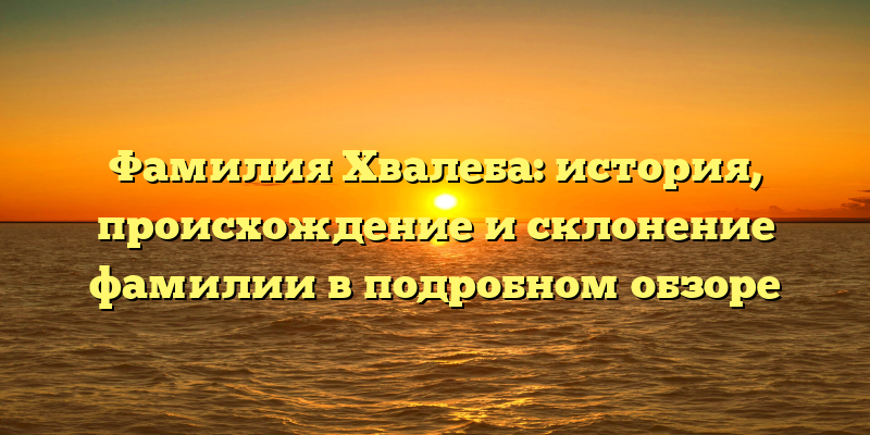 Фамилия Хвалеба: история, происхождение и склонение фамилии в подробном обзоре