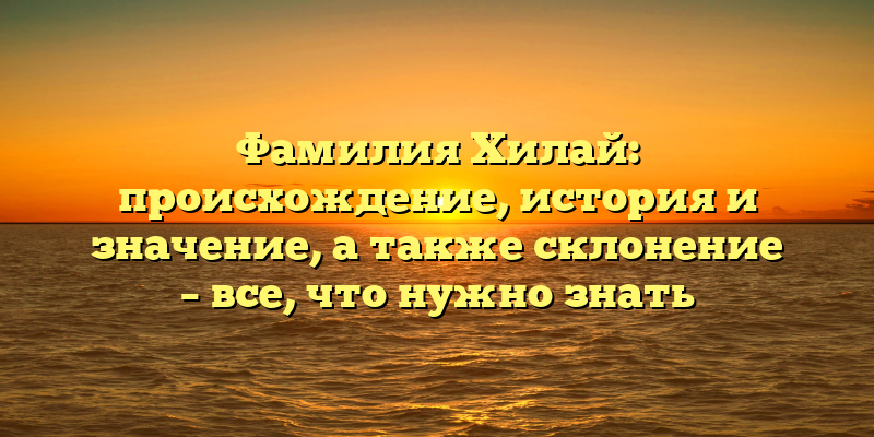 Фамилия Хилай: происхождение, история и значение, а также склонение – все, что нужно знать