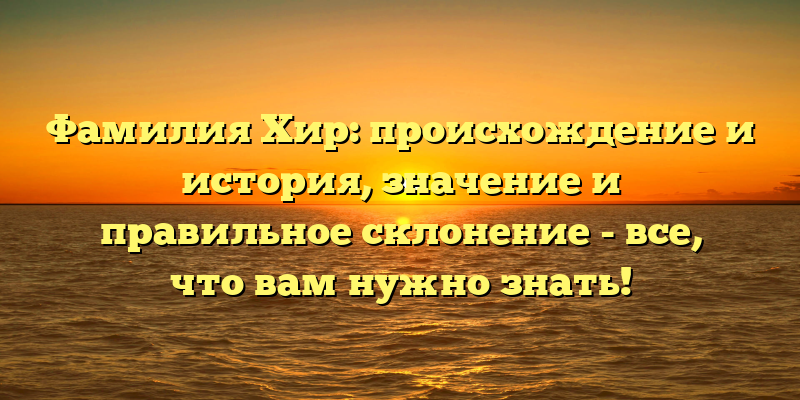 Фамилия Хир: происхождение и история, значение и правильное склонение - все, что вам нужно знать!