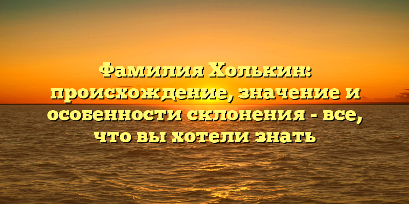 Фамилия Холькин: происхождение, значение и особенности склонения - все, что вы хотели знать