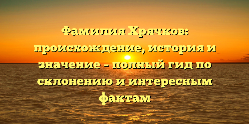 Фамилия Хрячков: происхождение, история и значение – полный гид по склонению и интересным фактам