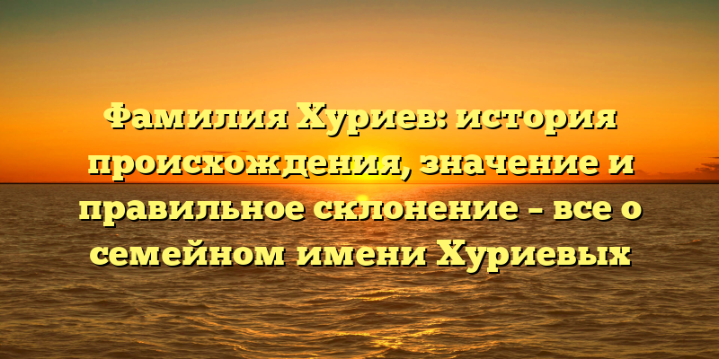 Фамилия Хуриев: история происхождения, значение и правильное склонение – все о семейном имени Хуриевых