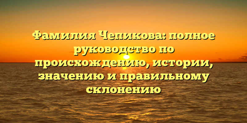 Фамилия Чепикова: полное руководство по происхождению, истории, значению и правильному склонению