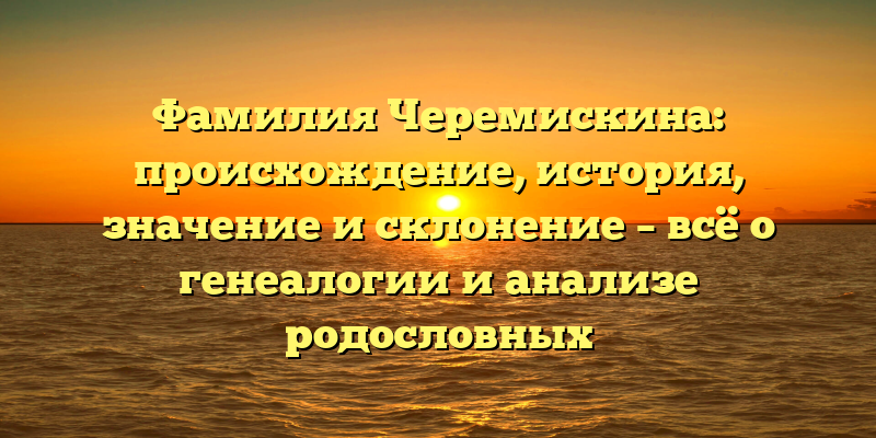 Фамилия Черемискина: происхождение, история, значение и склонение – всё о генеалогии и анализе родословных