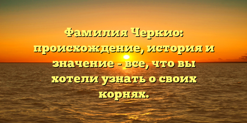 Фамилия Черкио: происхождение, история и значение - все, что вы хотели узнать о своих корнях.