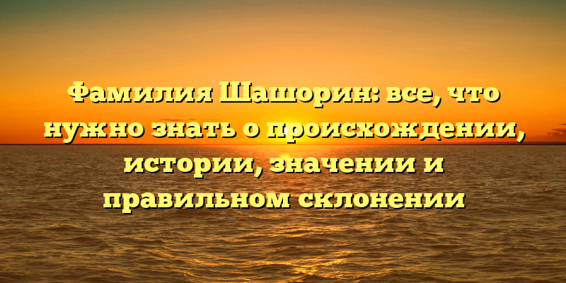 Фамилия Шашорин: все, что нужно знать о происхождении, истории, значении и правильном склонении
