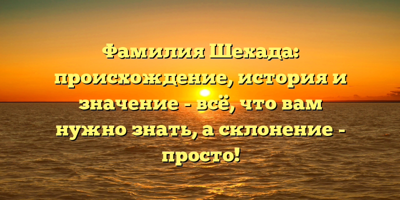 Фамилия Шехада: происхождение, история и значение - всё, что вам нужно знать, а склонение - просто!