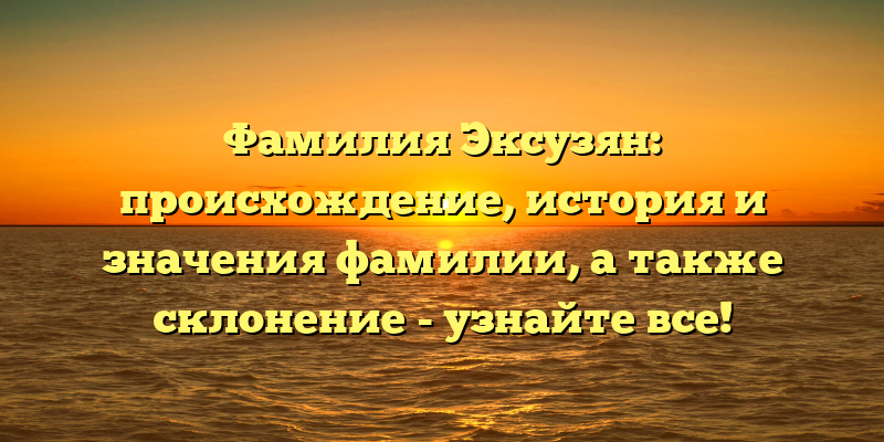Фамилия Эксузян: происхождение, история и значения фамилии, а также склонение - узнайте все!
