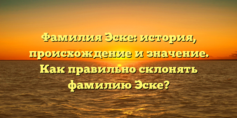 Фамилия Эске: история, происхождение и значение. Как правильно склонять фамилию Эске?