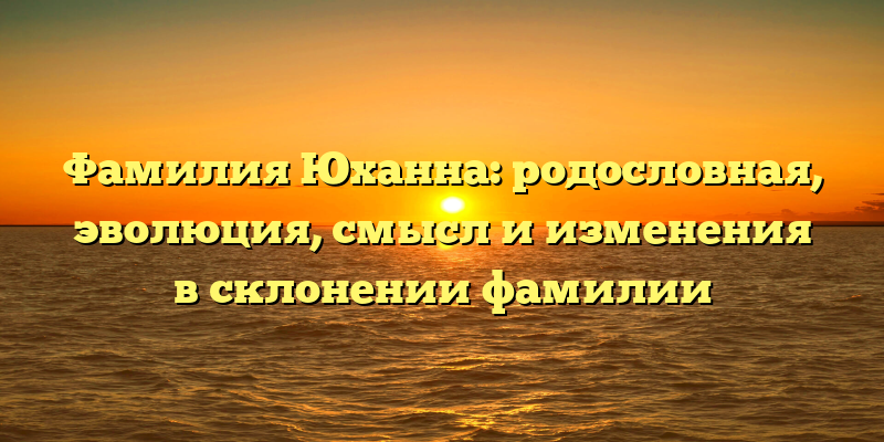 Фамилия Юханна: родословная, эволюция, смысл и изменения в склонении фамилии