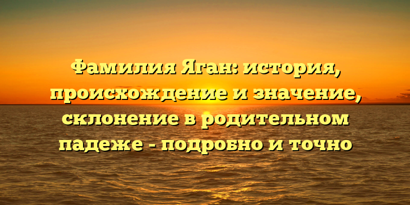 Фамилия Яган: история, происхождение и значение, склонение в родительном падеже - подробно и точно