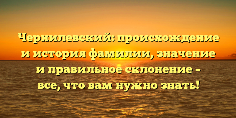 Чернилевский: происхождение и история фамилии, значение и правильное склонение – все, что вам нужно знать!