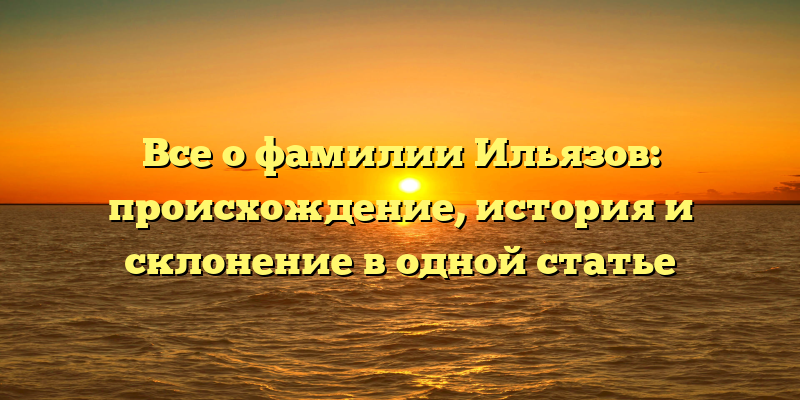 Все о фамилии Ильязов: происхождение, история и склонение в одной статье