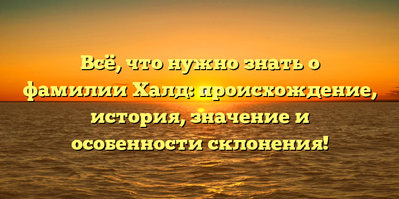 Всё, что нужно знать о фамилии Халд: происхождение, история, значение и особенности склонения!