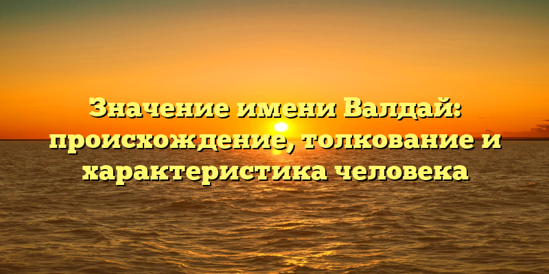 Значение имени Валдай: происхождение, толкование и характеристика человека