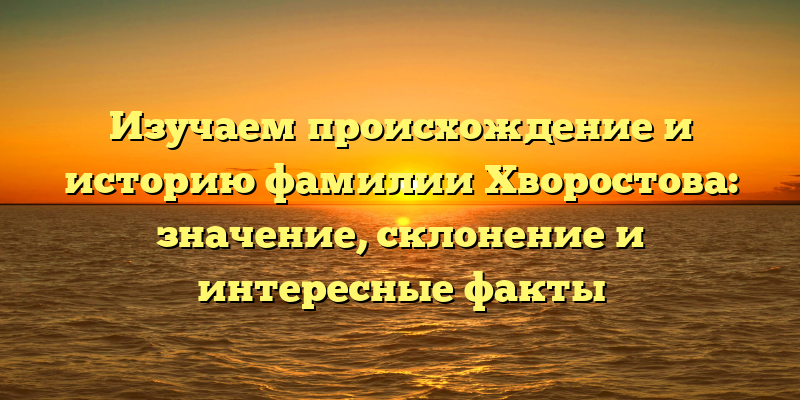 Изучаем происхождение и историю фамилии Хворостова: значение, склонение и интересные факты